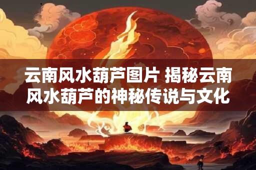 云南风水葫芦图片 揭秘云南风水葫芦的神秘传说与文化内涵