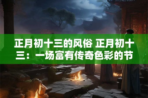 正月初十三的风俗 正月初十三:一场富有传奇色彩的节日盛宴 正月初十三的风俗 正月初十三:一场富有传奇色彩的节日盛宴