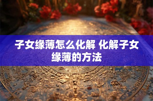 子女缘薄怎么化解 化解子女缘薄的方法 子女缘薄怎么化解 化解子女缘薄的方法