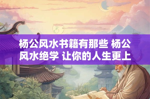 杨公风水书籍有那些 杨公风水绝学 让你的人生更上一层楼！