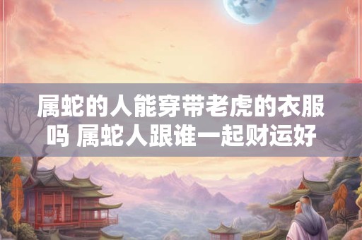 属蛇的人能穿带老虎的衣服吗 属蛇人跟谁一起财运好 属蛇的人能穿带老虎的衣服吗 属蛇人跟谁一起财运好