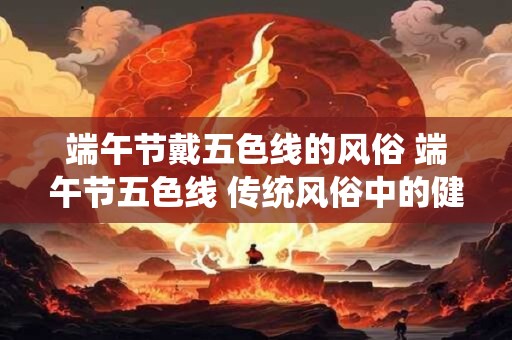 端午节戴五色线的风俗 端午节五色线 传统风俗中的健康密码