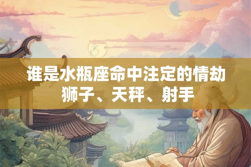 谁是水瓶座命中注定的情劫 狮子、天秤、射手 谁是水瓶座命中注定的情劫 狮子、天秤、射手