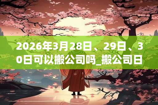 2026年3月28日、29日、30日可以搬公司吗_搬公司日子好吗