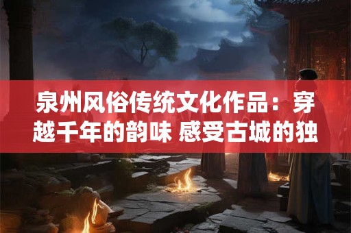 泉州风俗传统文化作品：穿越千年的韵味 感受古城的独特风情