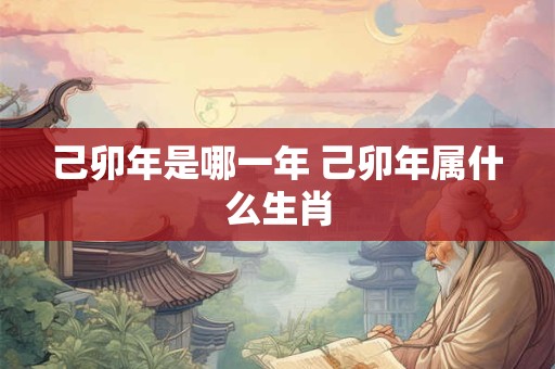 己卯年是哪一年 己卯年属什么生肖