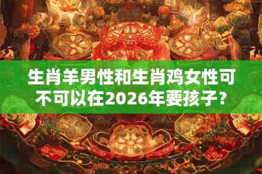 生肖羊男性和生肖鸡女性可不可以在2026年要孩子？