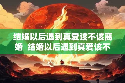 结婚以后遇到真爱该不该离婚 结婚以后遇到真爱该不该离婚呢 结婚以后遇到真爱该不该离婚 结婚以后遇到真爱该不该离婚呢