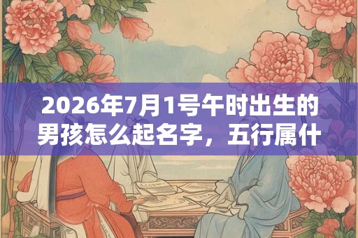 2026年7月1号午时出生的男孩怎么起名字，五行属什么