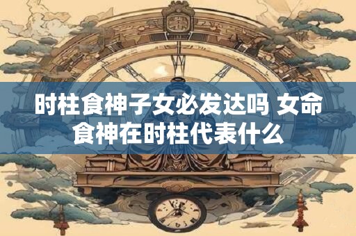 时柱食神子女必发达吗 女命食神在时柱代表什么