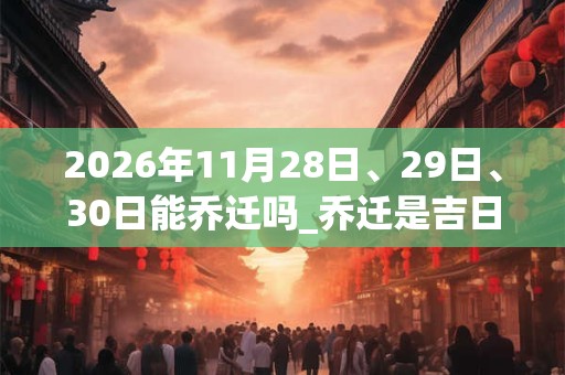 2026年11月28日、29日、30日能乔迁吗_乔迁是吉日吗 2026年11月28日、29日、30日能乔迁吗_乔迁是吉日吗