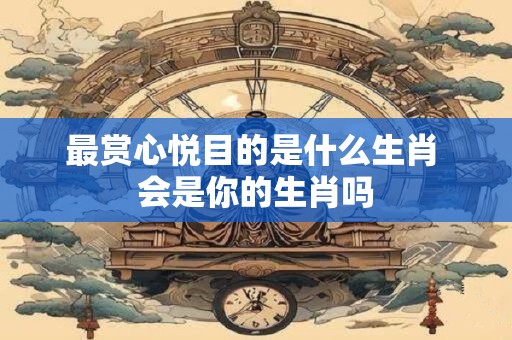 最赏心悦目的是什么生肖 会是你的生肖吗 最赏心悦目的是什么生肖 会是你的生肖吗