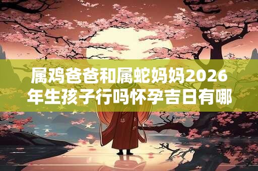 属鸡爸爸和属蛇妈妈2026年生孩子行吗怀孕吉日有哪些 属鸡爸爸和属蛇妈妈2026年生孩子行吗怀孕吉日有哪些