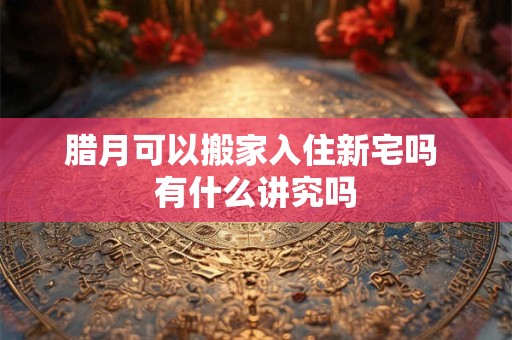 腊月可以搬家入住新宅吗 有什么讲究吗