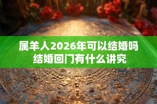 属羊人2026年可以结婚吗 结婚回门有什么讲究