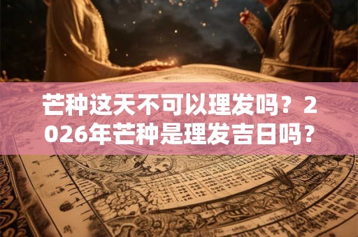 芒种这天不可以理发吗？2026年芒种是理发吉日吗？