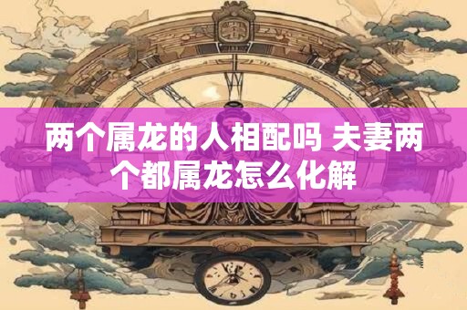两个属龙的人相配吗 夫妻两个都属龙怎么化解 两个属龙的人相配吗 夫妻两个都属龙怎么化解