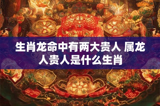 生肖龙命中有两大贵人 属龙人贵人是什么生肖 生肖龙命中有两大贵人 属龙人贵人是什么生肖