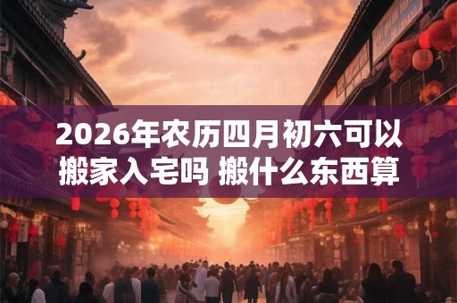 2026年农历四月初六可以搬家入宅吗 搬什么东西算是正式搬家 2026年农历四月初六可以搬家入宅吗 搬什么东西算是正式搬家
