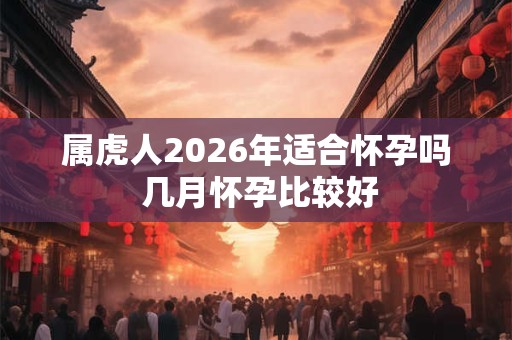 属虎人2026年适合怀孕吗 几月怀孕比较好 属虎人2026年适合怀孕吗 几月怀孕比较好