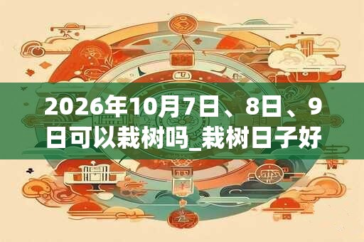 2026年10月7日、8日、9日可以栽树吗_栽树日子好吗 2026年10月7日、8日、9日可以栽树吗_栽树日子好吗