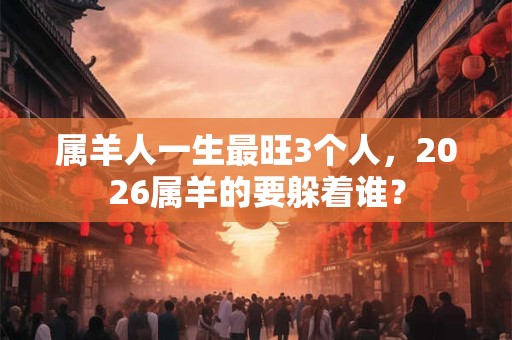 属羊人一生最旺3个人,2026属羊的要躲着谁? 属羊人一生最旺3个人,2026属羊的要躲着谁?