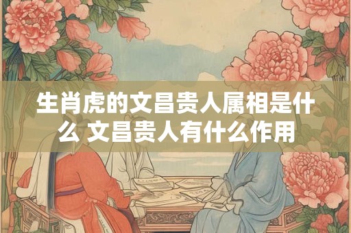 生肖虎的文昌贵人属相是什么 文昌贵人有什么作用 生肖虎的文昌贵人属相是什么 文昌贵人有什么作用