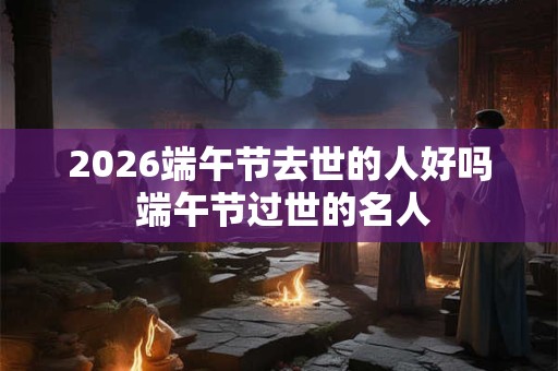 2026端午节去世的人好吗 端午节过世的名人 2026端午节去世的人好吗 端午节过世的名人