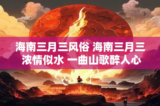 海南三月三风俗 海南三月三 浓情似水 一曲山歌醉人心！