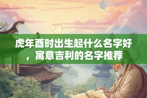 虎年酉时出生起什么名字好，寓意吉利的名字推荐