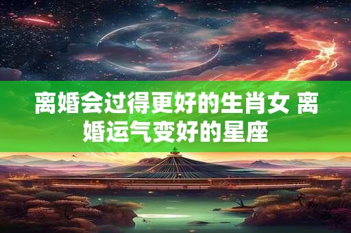 离婚会过得更好的生肖女 离婚运气变好的星座 离婚会过得更好的生肖女 离婚运气变好的星座
