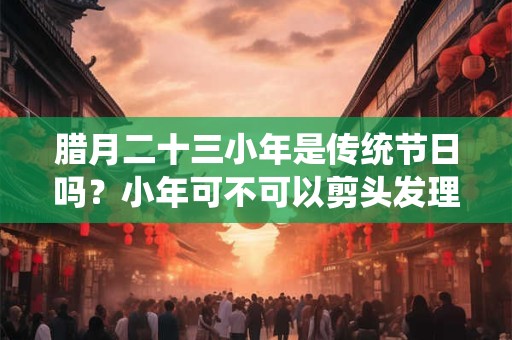 腊月二十三小年是传统节日吗?小年可不可以剪头发理发? 腊月二十三小年是传统节日吗?小年可不可以剪头发理发?