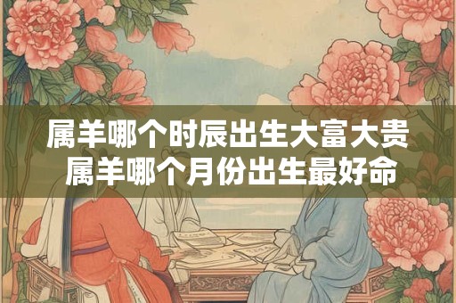 属羊哪个时辰出生大富大贵 属羊哪个月份出生最好命