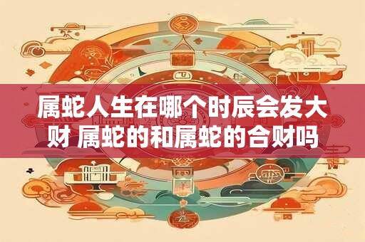 属蛇人生在哪个时辰会发大财 属蛇的和属蛇的合财吗 属蛇人生在哪个时辰会发大财 属蛇的和属蛇的合财吗