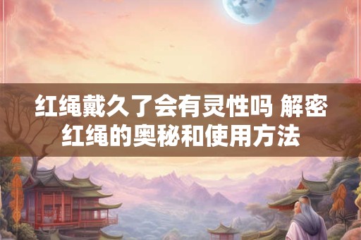 红绳戴久了会有灵性吗 解密红绳的奥秘和使用方法