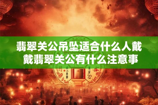 翡翠关公吊坠适合什么人戴 戴翡翠关公有什么注意事项