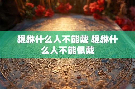 貔貅什么人不能戴 貔貅什么人不能佩戴 貔貅什么人不能戴 貔貅什么人不能佩戴