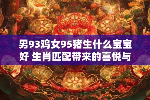 男93鸡女95猪生什么宝宝好 生肖匹配带来的喜悦与困惑