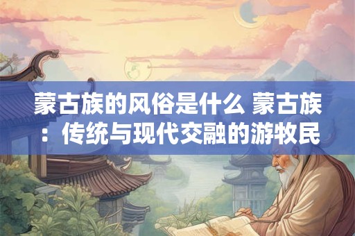 蒙古族的风俗是什么 蒙古族：传统与现代交融的游牧民族风情