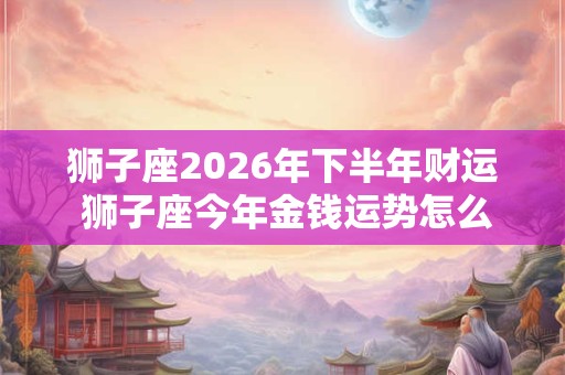 狮子座2026年下半年财运 狮子座今年金钱运势怎么样