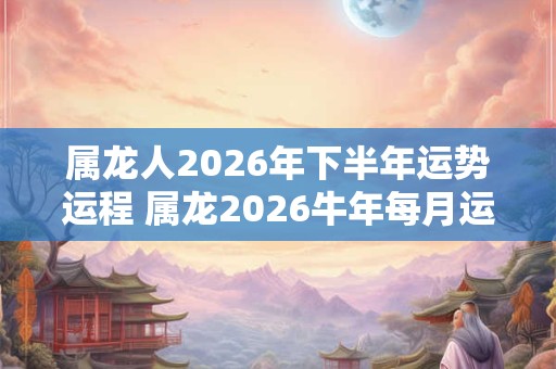 属龙人2026年下半年运势运程 属龙2026牛年每月运程详解