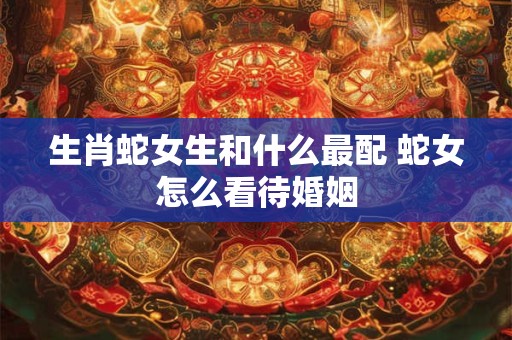 生肖蛇女生和什么最配 蛇女怎么看待婚姻 生肖蛇女生和什么最配 蛇女怎么看待婚姻