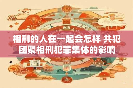 相刑的人在一起会怎样 共犯团聚相刑犯罪集体的影响