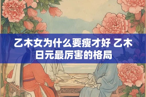 乙木女为什么要瘦才好 乙木日元最厉害的格局 乙木女为什么要瘦才好 乙木日元最厉害的格局