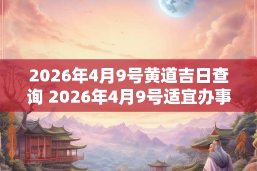 2026年4月9号黄道吉日查询 2026年4月9号适宜办事吗