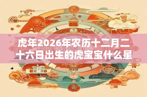 虎年2026年农历十二月二十六日出生的虎宝宝什么星座？