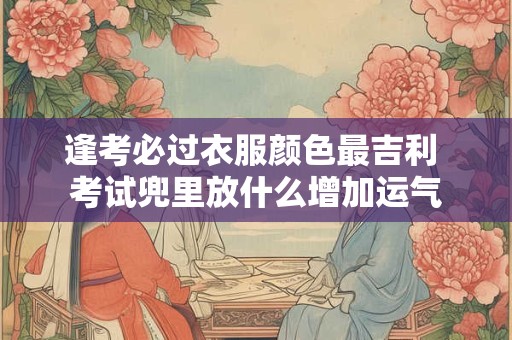 逢考必过衣服颜色最吉利 考试兜里放什么增加运气 逢考必过衣服颜色最吉利 考试兜里放什么增加运气