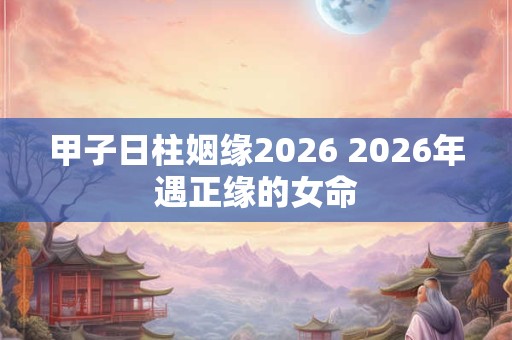 甲子日柱姻缘2026 2026年遇正缘的女命 甲子日柱姻缘2026 2026年遇正缘的女命