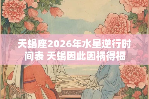 天蝎座2026年水星逆行时间表 天蝎因此因祸得福