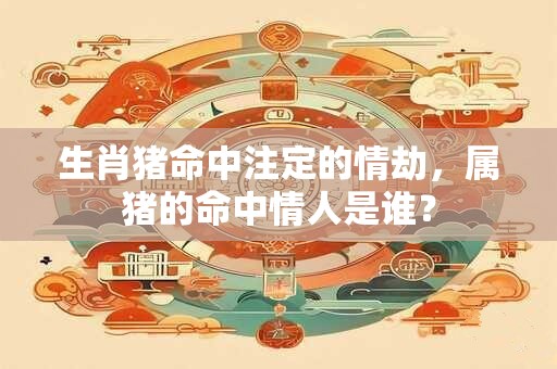 生肖猪命中注定的情劫，属猪的命中情人是谁？